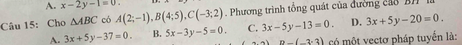 A. x-2y-1=0. 
Câu 15: Cho △ ABC có A(2;-1), B(4;5), C(-3;2). Phương trình tổng quát của đường cáo BH là
A. 3x+5y-37=0. B. 5x-3y-5=0. C. 3x-5y-13=0. D. 3x+5y-20=0. 
3) B-(-3:3) có một vectơ pháp tuyến là: