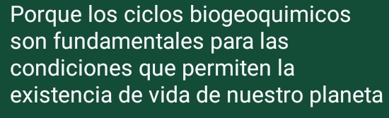 Porque los ciclos biogeoquimicos 
son fundamentales para las 
condiciones que permiten la 
existencia de vida de nuestro planeta