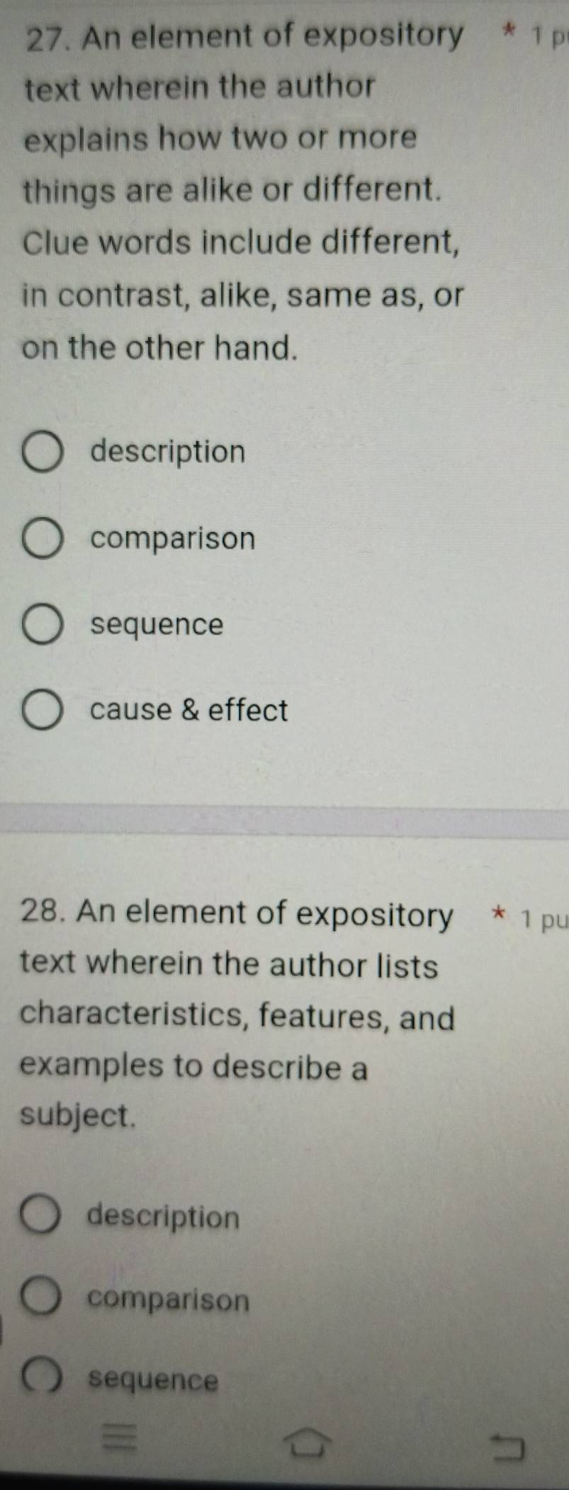 An element of expository * 1 p
text wherein the author
explains how two or more
things are alike or different.
Clue words include different,
in contrast, alike, same as, or
on the other hand.
description
comparison
sequence
cause & effect
28. An element of expository * 1 pu
text wherein the author lists
characteristics, features, and
examples to describe a
subject.
description
comparison
sequence
=