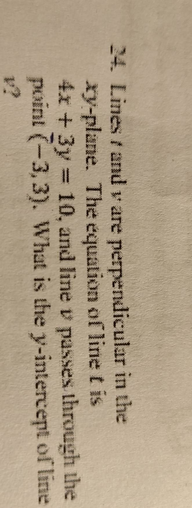 Lines1 andv are perpendicular in the
xy -plane. The equation of line t is
4x+3y=10 , and line v passes through the 
point (-3,3). What is the y-intercept of line
v?