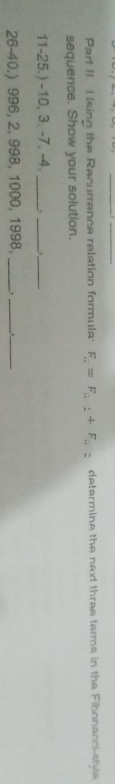 Part II Using the Recurrence relation formula: F_n=F_n1+F_n2 determine the next three terms in the Fibonacci-stvle 
sequence. Show your solution. 
11-25.) -10, 3, -7, -4,_ 
___ 
26-40.) 996, 2, 998, 1000, 1998, _1_ __D__