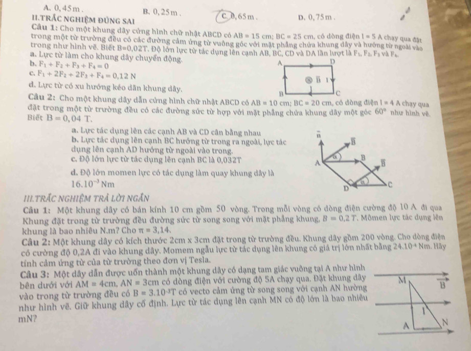 A. 0, 45m . B. 0,25 m .
ii.trắc nghiệm đủng sai C. 0, 65 m . D. 0, 75 m .
* Câu 1: Cho một khung dây cứng hình chữ nhật ABCD có AB=15cm;BC=25cm , có dòng điện I=5A chạy qua đặt
trong một từ trường đều có các đường cảm ứng từ vuồng góc với mật phầng chứa khung dây và hướng từ ngoài vào
trong như hình vẽ. Biết B=0.02T Độ lớn lực từ tác dụng lên cạnh AB, BC, CD và DA lần lượt là F_1,F_2,F_3 và F_4.
a. Lực từ làm cho khung dây chuyển động.
b. F_1+F_2+F_3+F_4=0
C. F_1+2F_2+2F_3+F_4=0,12N
đ. Lực từ có xu hướng kéo dãn khung dây.chạy qua
Câu 2: Cho một khung dây dẫn cửng hình chữ nhật ABCD có AB=10cm;BC=20cm , có dòng điện I=4A
đặt trong một từ trường đều có các đường sức từ hợp với mặt phầng chứa khung dây một góc 60° như hình vẽ
Biết B=0,04T.
a. Lực tác dụng lên các cạnh AB và CD cân bằng nhau n
b. Lực tác dụng lên cạnh BC hướng từ trong ra ngoài, lực tác
B
dụng lên cạnh AD hướng từ ngoài vào trong.
c. Độ lớn lực từ tác dụng lên cạnh BC là 0,032T
a B
A
B
d. Độ lớn momen lực có tác dụng làm quay khung dây là
16.10^(-3)Nm
a
D C
III.TRẤC NGHIệM TRẢ LờI nGắN
Câu 1: Một khung dây có bán kính 10 cm gồm 50 vòng. Trong mỗi vòng có dòng điện cường độ 10 A đi qua
Khung đặt trong từ trường đều đường sức từ song song với mặt phầng khung, B=0.2T ,  Mômen lực tác dụng lên
khung là bao nhiêu N.m? Cho π =3,14.
Câu 2: Một khung dây có kích thước 2cm x 3cm đặt trong từ trường đều. Khung dây gồm 200 vòng. Cho dòng điện
có cường độ 0,2A đi vào khung dây. Momem ngẫu lực từ tác dụng lên khung có giá trị lớn nhất bằng 24.10^(-4)Nn 1. Hãy
tính cảm ứng từ của từ trường theo đơn vị Tesla.
Câu 3: Một dây dẫn được uốn thành một khung dây có dạng tam giác vuông tại A như hình
bên dưới với AM=4cm,AN=3cm có dòng điện với cường độ 5A chạy qua. Đặt khung dây
vào trong từ trường đều có B=3.10^(-3)T có vecto cảm ứng từ song song với cạnh AN hường
như hình vẽ. Giữ khung dây cố định. Lực từ tác dụng lên cạnh MN có độ lớn là bao nhiêu
mN?