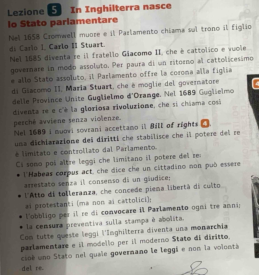 Lezione 5 In Inghilterra nasce 
lo Stato parlamentare 
Nel 1658 Cromwell muore e il Parlamento chiama sul trono il figlio 
di Carlo I, Carlo II Stuart. 
Nel 1685 diventa re il fratello Giacomo II, che è cattolico e vuole 
governare in modo assoluto. Per paura di un ritorno al cattolicesimo 
e allo Stato assoluto, il Parlamento offre la corona alla figlia 
di Giacomo II, Maria Stuart, che è moglie del governatore 
delle Province Unite Guglielmo d’Orange. Nel 1689 Guglielmo 
diventa re e c'è la gloriosa rivoluzione, che si chiama cosi 
perché avviene senza violenze. 
Nel 1689 i nuovi sovrani accettano il Bill of rights 4, 
una dichiarazione dei diritti che stabilisce che il potere del re 
è limitato e controllato dal Parlamento. 
Ci sono poi altre leggi che limitano il potere del re: 
l'Habeas corpus act, che dice che un cittadino non può essere 
arrestato senza il consenso di un giudice; 
l'Atto di tolleranza, che concede piena libertà di culto 
ai protestanti (ma non ai cattolici); 
l’obbligo per il re di convocare il Parlamento ogni tre anni; 
la censura preventiva sulla stampa è abolita. 
Con tutte queste leggi l’Inghilterra diventa una monarchia 
parlamentare e il modello per il moderno Stato di diritto, 
cioè uno Stato nel quale governano le leggi e non la volontà 
del re.