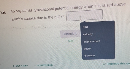 An object has gravitational potential energy when it is raised above
Earth's surface due to the pull of ||
time
Check it velocity
Skip displacement
vector
distance
* GET a HINt SCRATCHPAD Improve this qu