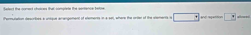 Select the correct choices that complete the sentence below. 
Permutation describes a unique arrangement of elements in a set, where the order of the elements is and repetition allowed .