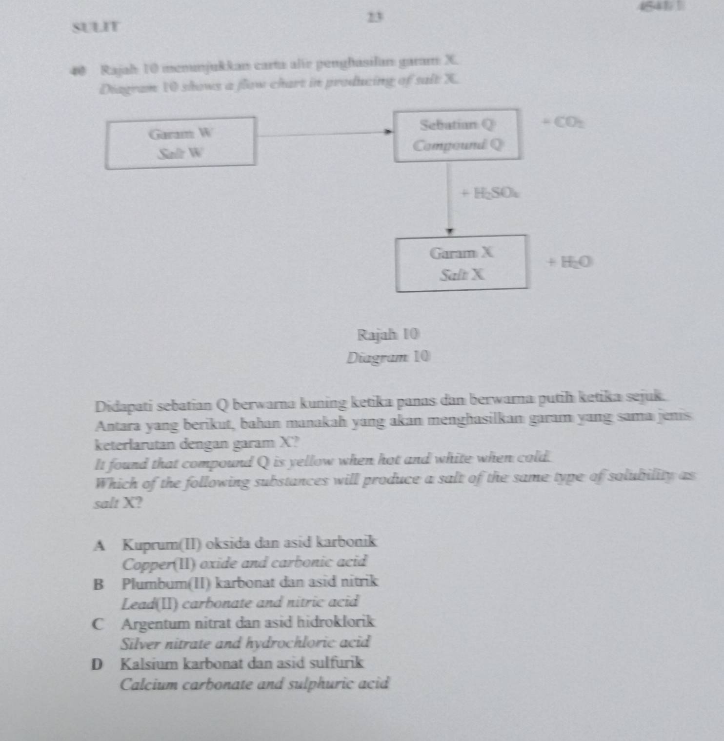 SULIT
23
40 Rajah 10 menunjukkan carta alir penghasilan garam X.
Diagram 10 shows a flow chart in producing of salt X.
Sebatian Q ∠ CO_2
Garam W_1
4n^2 W
Compound Q
+H_2SO_4
Garam X
+H_2O
Salt X
Rajah 10
Diagram 10
Didapati sebatian Q berwarna kuning ketika panas dan berwarna putih ketika sejuk.
Antara yang berikut, bahan manakah yang akan menghasilkan garam yang sama jenis
keterlarutan dengan garam X?
It found that compound Q is yellow when hot and white when cold.
Which of the following substances will produce a salt of the same type of solubility as
salt X?
A Kuprum(II) oksida dan asid karbonik
Copper(II) oxide and carbonic acid
B Plumbum(II) karbonat dan asid nitrik
Lead(II) carbonate and nitric acid
C Argentum nitrat dan asid hidroklorik
Silver nitrate and hydrochloric acid
D Kalsium karbonat dan asid sulfurik
Calcium carbonate and sulphuric acid