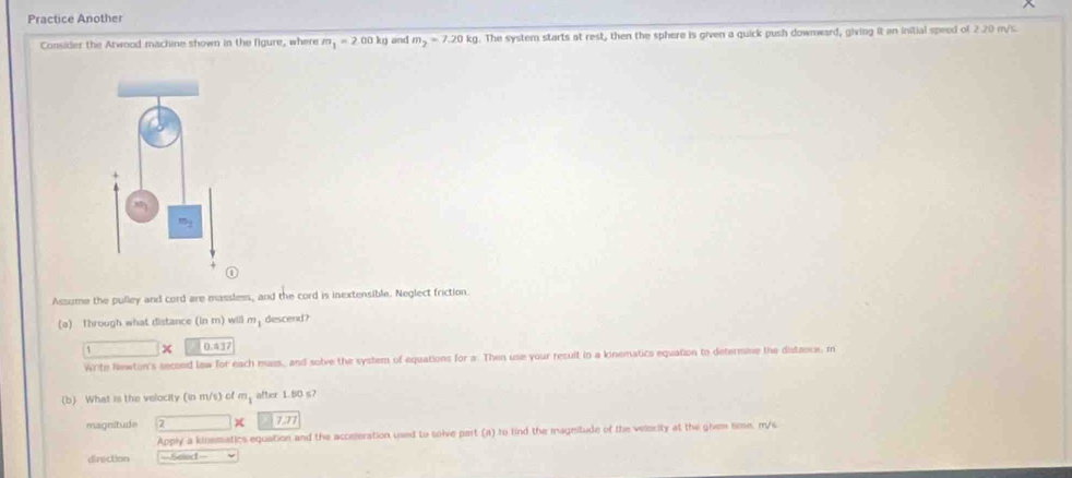 Practice Another 
Consider the Atwood machine shown in the figure, where m_1=2.00kg and m_2=7.20kg. The system starts at rest, then the sphere is given a quick push downward, giving it an initial speed of 2.20 m/s. 
Assume the pulley and cord are massless, and the cord is inextensible. Neglect friction. 
(a) fhrough what distance (in m) will m, descend?
□ * □ 0.417
Write Newton's secoed law for each mass, and solve the system of equations for a. Then use your result in a kinematics equation to determine the distance, m
(b) What is the velocity (in m/s) of m, after 1.80 s7
magnitude 1 x 7.77
Apply a kinematics equation and the acceleration used to solve part (a) to tind the magnitude of the velocity at the given time. m/s
direction ==Selled==