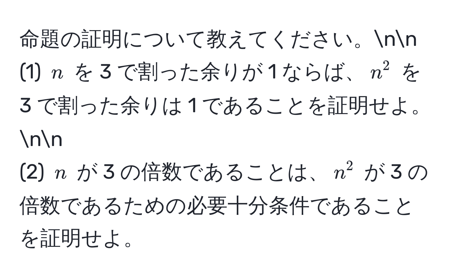 命題の証明について教えてください。nn
(1) ( n ) を 3 で割った余りが 1 ならば、( n^2 ) を 3 で割った余りは 1 であることを証明せよ。nn
(2) ( n ) が 3 の倍数であることは、( n^2 ) が 3 の倍数であるための必要十分条件であることを証明せよ。