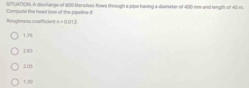 SITUATION. A discharge of 600 liters/sec flows through a pipe having a diameter of 400 mm and length of 40 m.
Compute the head loss of the pipeline if:
Roughness coefficient n=0.012
1.76
2.83
2.05
1.39