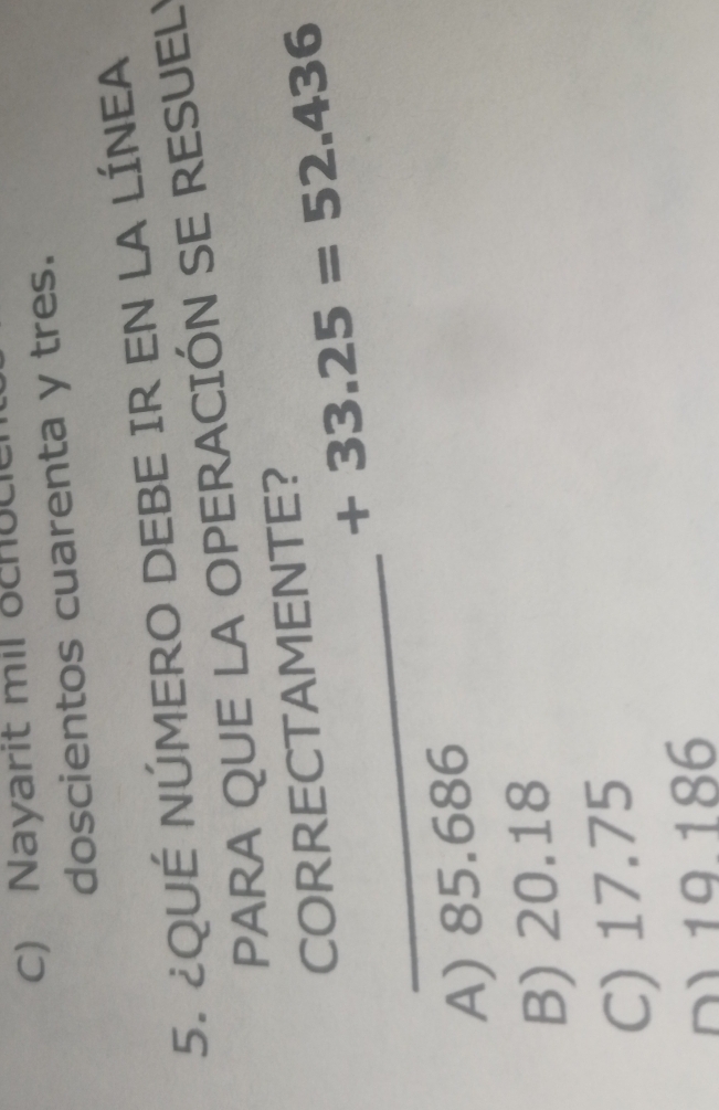 C) Nayarit mil och u c 
doscientos cuarenta y tres.
5. ¿QUÉ NÚMERO DEBE IR EN LA LÍNEA
PARA QUE LA OPERACIÓN SE RESUEL!
CORRECTAMENTE?
_
+33.25=52.436
A) 85.686
B) 20.18
C) 17.75
D) 19.186