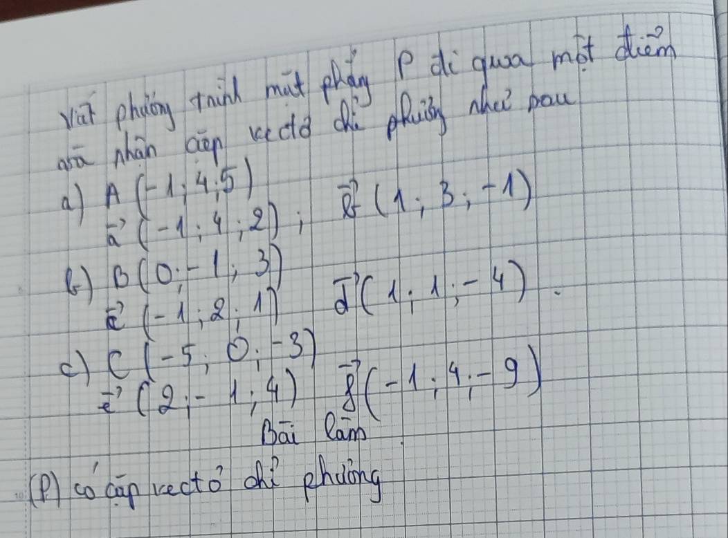 vat phin thind mut phdg di gua màt duān 
ā nhàn aān kectd chù pui ha pau
A(-1,4,5)
a vector a(-1;4;2);vector b(1;3;-1)
B(0;-1;3)
vector a(-1,2,1) vector d(1;1;-4).
C(-5,0,-3) vector f(-1;4;-9)
c) vector e(2;-1;4)
Bāi Cam 
(P) co cān recto oh? phdlng