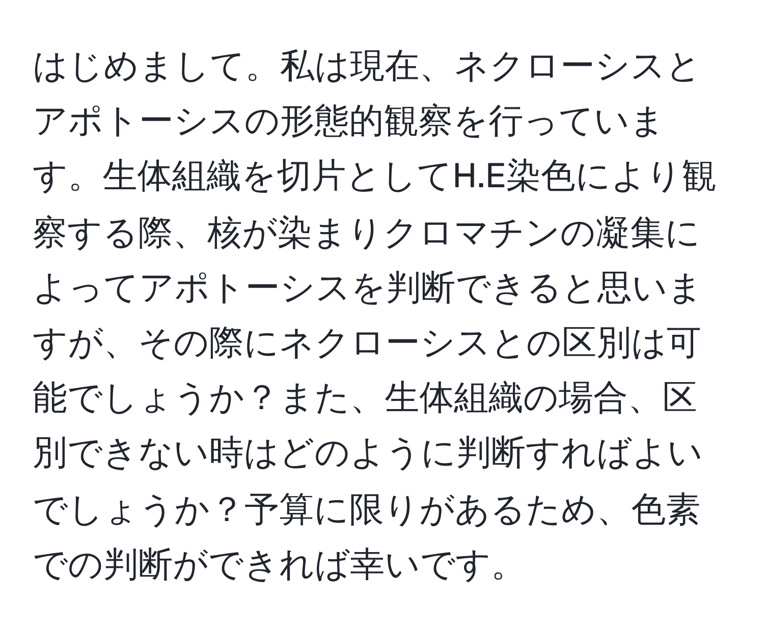 はじめまして。私は現在、ネクローシスとアポトーシスの形態的観察を行っています。生体組織を切片としてH.E染色により観察する際、核が染まりクロマチンの凝集によってアポトーシスを判断できると思いますが、その際にネクローシスとの区別は可能でしょうか？また、生体組織の場合、区別できない時はどのように判断すればよいでしょうか？予算に限りがあるため、色素での判断ができれば幸いです。