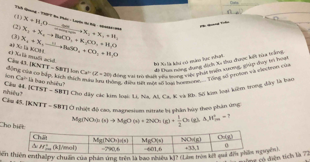 Date._
(1)
ThS Quang - THPT Đa Phúc - Luyện thi KQ - 0346251995
(2)
(3) X_2+X_4to BaCO_3+K_2CO_3+H_2O X+H_2Oxrightarrow dpddX_2+X_3+H_2
FB: Quang Trần
a) X_2 X_4+X_5xrightarrow 11BaSO_4+CO_2+H_2O là KOH.
c) X_4 là muối acid.
b) X₃ là khí có màu lục nhạt.
d) Đun nóng dung dịch X4 thu được kết tủa trắng
Câu 43. [KNTT - SBT] Ion Ca^(2+)(Z=20) đóng vai trò thiết yếu trong việc phát triển xương, giúp duy trì hoạt
động của cơ bắp, kích thích
ion Ca^(2+)1a là bao nhiêu?
đông, điều tiết một số loại hormone,... Tổng số proton và electron của
Câu 44. [CTST - SBT] Cho dãy các kim loại: Li. Na. Al. Ca. K và Rb. Số kim loại kiềm trong dãy là bao
nhiêu?
Cầu 45. [KNTT ~ SBT] Ở nhiệt độ cao, magnesium nitrate bị phân hủy theo phản ứng:
Mg(NO_3)_2(s)to MgO(s)+2NO_2(g)+ 1/2 O_2(g),△ _rH_(208)°= ?
Cho biết:
tến thalpy chuẩn của phản ứng trên là bao nhiêu kJ? (Làm trònuyên).
công ó diện tích là 72