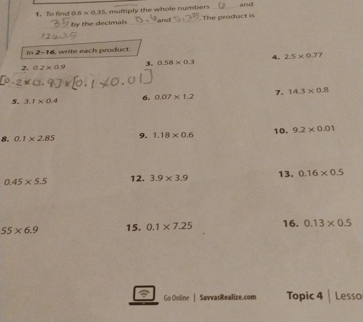 To find 0.6* 0.35 , multiply the whole numbers _and 
_ 
by the decimals _and _. The product is 
_ 
In 2-16, write each product. 
4. 2.5* 0.77
3. 0.58* 0.3
2. 0.2* 0.9
7. 14.3* 0.8
5. 3.1* 0.4
6. 0.07* 1.2
10. 9.2* 0.01
8. 0.1* 2.85 9. 1.18* 0.6
0.45* 5.5
12. 3.9* 3.9 13. 0.16* 0.5
55* 6.9
15. 0.1* 7.25 16. 0.13* 0.5
Go Online | SavvasRealize.com Topic 4 Lesso