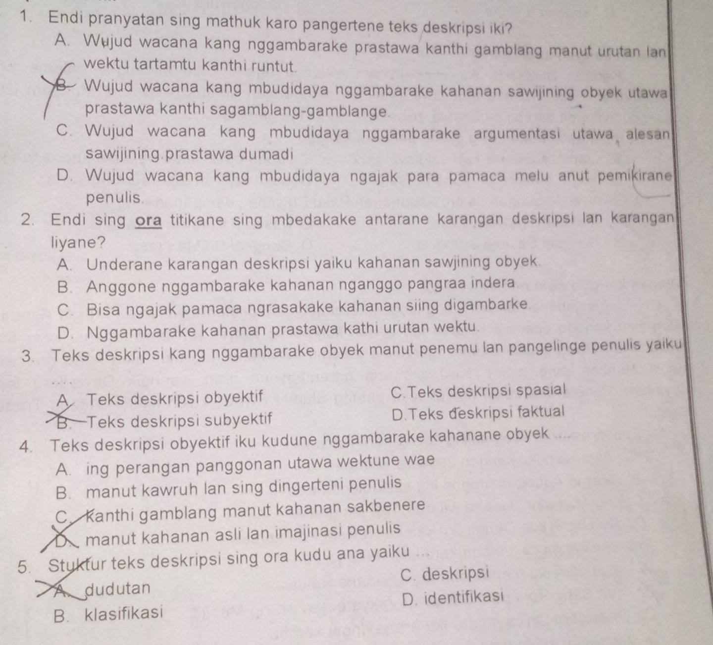 Endi pranyatan sing mathuk karo pangertene teks deskripsi iki?
A. Wujud wacana kang nggambarake prastawa kanthi gamblang manut urutan lan
wektu tartamtu kanthi runtut.
B. Wujud wacana kang mbudidaya nggambarake kahanan sawijining obyek utawa
prastawa kanthi sagamblang-gamblange.
C. Wujud wacana kang mbudidaya nggambarake argumentasi utawa alesan
sawijining.prastawa dumadi
D. Wujud wacana kang mbudidaya ngajak para pamaca melu anut pemikirane
penulis
2. Endi sing ora titikane sing mbedakake antarane karangan deskripsi Ian karangan
liyane?
A. Underane karangan deskripsi yaiku kahanan sawjining obyek.
B. Anggone nggambarake kahanan nganggo pangraa indera
C. Bisa ngajak pamaca ngrasakake kahanan siing digambarke
D. Nggambarake kahanan prastawa kathi urutan wektu.
3. Teks deskripsi kang nggambarake obyek manut penemu lan pangelinge penulis yaiku
A Teks deskripsi obyektif C.Teks deskripsi spasial
B. Teks deskripsi subyektif D.Teks đeskripsi faktual
4. Teks deskripsi obyektif iku kudune nggambarake kahanane obyek ...
A. ing perangan panggonan utawa wektune wae
B. manut kawruh lan sing dingerteni penulis
C. Kanthi gamblang manut kahanan sakbenere
D manut kahanan asli lan imajinasi penulis
5. Stuktur teks deskripsi sing ora kudu ana yaiku
A. dudutan C. deskripsi
B. klasifikasi D. identifikasi