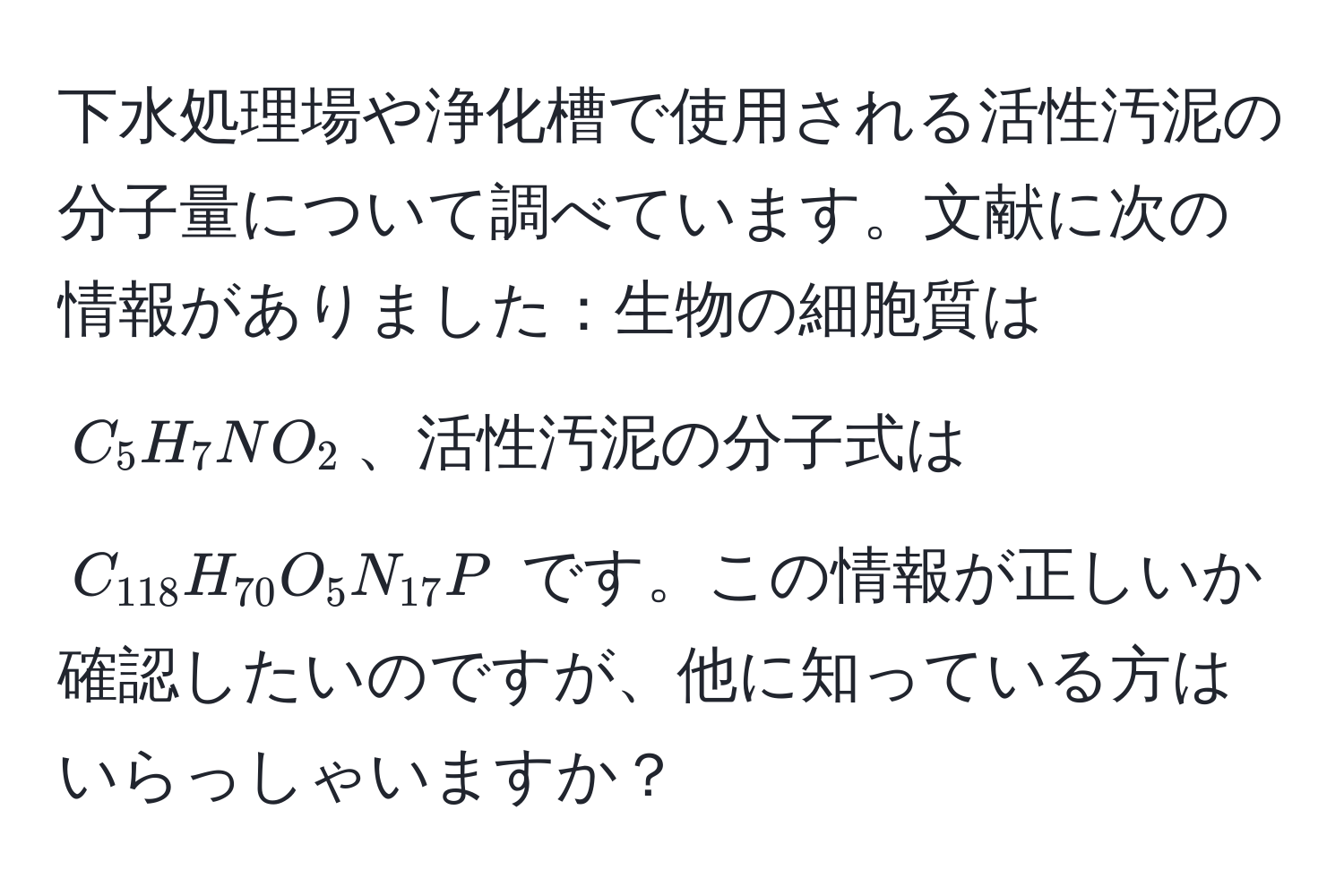 下水処理場や浄化槽で使用される活性汚泥の分子量について調べています。文献に次の情報がありました：生物の細胞質は $C_5H_7NO_2$、活性汚泥の分子式は $C_118H_70O_5N_17P$ です。この情報が正しいか確認したいのですが、他に知っている方はいらっしゃいますか？