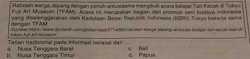 Ratusan warga Jepang dengan penuh antusiasme mengikuti acara belajar Tari Kecak di Tokyo
Fuji Art Museum (TFAM). Acara ini merupakan bagian dari promosi seni budaya Indonesia
yang diselenggarakan oleh Kedutaan Besar Republik Indonesia (KBRI) Tokyo bekerja sama
dengan TFAM.
Sumber:https://www.liputan6.com/global/read/5714385/ratusan-warga-jepang-antusias-belajar-tari-kecak-bali-di-
tokyo-fuji-art-museum
Tarian tradisional pada informasi berasal dari .. .
a. Nusa Tenggara Barat c. Bali
b. Nusa Tenggara Timur d. Papua