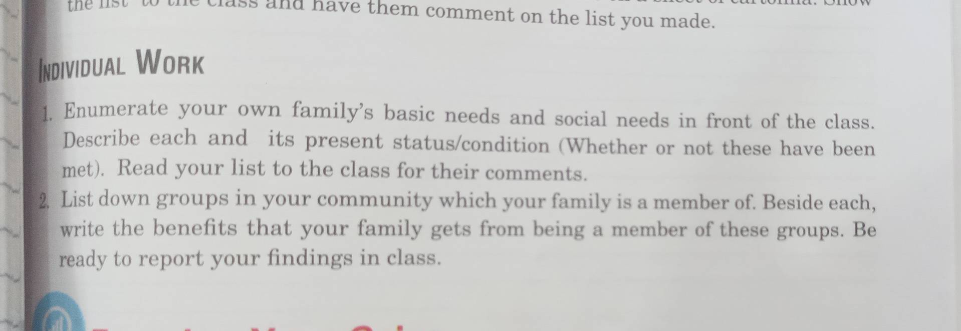 the lst to the class and have them comment on the list you made. 
Individual Work 
1. Enumerate your own family's basic needs and social needs in front of the class. 
Describe each and its present status/condition (Whether or not these have been 
met). Read your list to the class for their comments. 
2. List down groups in your community which your family is a member of. Beside each, 
write the benefits that your family gets from being a member of these groups. Be 
ready to report your findings in class.