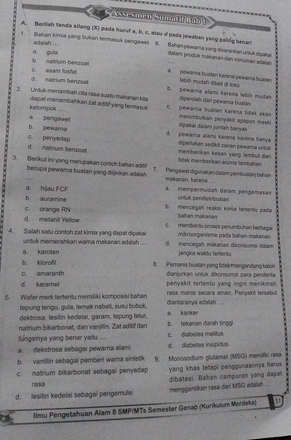 Assesmen Sumatif Bab 1
A. Berilah tanda silang (X) pada huruf a, b, c, atau d pada jawaban yang paling benarl
adalah ....
1. Bahan kimia yang bukan termasuk pengawet 6. Bahan pewarna yang disarankan untuk dipakai
a. gula
dalam produk makanan dan minuman adalah
b. natrium benzoat
c. asam fosfat
a. pewarna buatan karena pewarna buatan
d. natrium benzoat
lebih mudah dibeli di toko
b. pewarna alami karena lebih mudah
2. Untuk menambah cita rasa suatu makanan kita
diperoleh dari pewarna buatan
dapat menambahkan zat aditif yang termasuk c. pewarna buatan karena tidak akan
kelompok .... menimbulkan penyakit apapuŋ meski
a. pengawet
b. pewarna
dipakai dalam jumlah banyak
d. pewarna alami karena karena hanya
c. penyedap
diperlukan sedikit cairan pewarna untuk
d. natrium benzoat
memberikan kesan yang lembut dan
tidak memberikan aroma tambahan
3. Berikut ini yang merupakan contoh bahan aditif 7. Pengawet digunakan dalam pembuatan bahan
berupa pewarna buatan yang diijinkan adalah makanan, karena ....
a. hijau FCF
a. mempermudah dalam pengemasan
b. auramine
untuk pendistribusian
b. mencegah reaksi kimia tertentu pada
c. orange RN bahan makanan
d. metanil Yellow c. membantu proses penumbuhan berbagai
4. Salah satu contoh zat kimia yang dapat dipakai mikroorganisme pada bahan makanan
untuk memerahkan warna makanan adalah .... d. mencegah makanan dikonsumsi dalam
a. karoten jangka waktu tertentu
b. klorofil 8. Pemanis buatan yang tidak mengandung kalori
c. amaranth dianjurkan untuk dikonsumsì para penderita
d. karamel penyakit tertentu yang ingin menikmati
5. Wafer merk tertentu memiliki komposisi bahan rasa manis secara aman. Penyakit tersebut
tepung terigu, gula, lemak nabati, susu bubuk, diantaranya adalah ....
dektrosa, lesitin kedelai, garam, tepung telur, a. kanker
natrium bikarbonat, dan vanillin. Zat aditif dan b. tekanan darah tinggi
fungsinya yang benar yaitu .... c. diabetes melitus
a. dekstrosa sebagai pewarna alami d. diabetes insipidus
b. vanillin sebagai pemberi warna sintetik 9. Monosodium glutamat (MSG) memiliki rasa
c. natrium bikarbonat sebagai penyedap yang khas tetapi penggunaannya harus
rasa dibatasi. Bahan campuran yang dapat
d. lesitin kedelai sebagai pengemulsi menggantikan rasa dari MSG adalah ....
llmu Pengetahuan Alam 8 SMP/MTs Semester Genap (Kurikulum Merdeka) 11