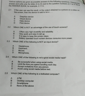 Various options are given as possible answers to the following questions. Chooss i 
answer and write only the letter (A to D) next to the question numbers (2.1 to 2.10) 2
the ANSWER BOOK, for example, 2.11 A.
2.1 If the user can see the result, or the output obtained is a picture or a video on
the screen, then the device is said to be a ... .
A Graphics device B Visual device
D Print device C Data device
2.2 Which ONE is NOT an advantage of the use of touch screens?
AOffers very high durability and reliability.
B Very quick and easy to set up.
C_ it is easy to keep the screen clean.
D Battery operated touch screen devices consume more power.
2.3 Which ONE of the following is NOT an input device?
BKeyboard. AHeadphone.
D Microphone. C Mouse.
2.4 Which ONE of the following is not a good social media habit?
A Be purposeful when using social media.
B Limit the time you spend scrolling each day.
C Accept invitations from any person.
D Avoid using social media before bed.
2.5 Which ONE of the following is a dedicated computer?
A ATM
B Desktop computer
D None of the above C Smartphone