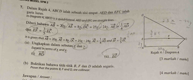 As Mödel 5Pm 2 
7. Dalam Rajah 4. ABCD ialah sebuah sisi empat. AED dan EFC ialah 
garis lurus 
In Diagram 4, ABCD is a quadrilateral. AED and EFC are straight lines. 
Diberi bahawa vector AB=20x, vector AE=8y, vector DC=25x-24y, vector AE= 1/4 vector AD
dān vector EF= 3/5 vector EC. 
It is given that vector AB=20x, vector AE=8y, vector DC=25x-24y, vector AE= 1/4 vector AD and vector EF= 3/5 vector EC
(a) Ungkapkan dalam sebutan x dan y
Express in terms of x and y. 
( vector BD Rajah 4 / Diagram 4 
(ii) vector EC
[3 markah / maıks] 
(b) Buktikan bahawa titik-titik B, F dan D adalah segaris. 
Prove that the points B, F and D, are collinear. [4 markah / marks] 
Jawapan / Answer :