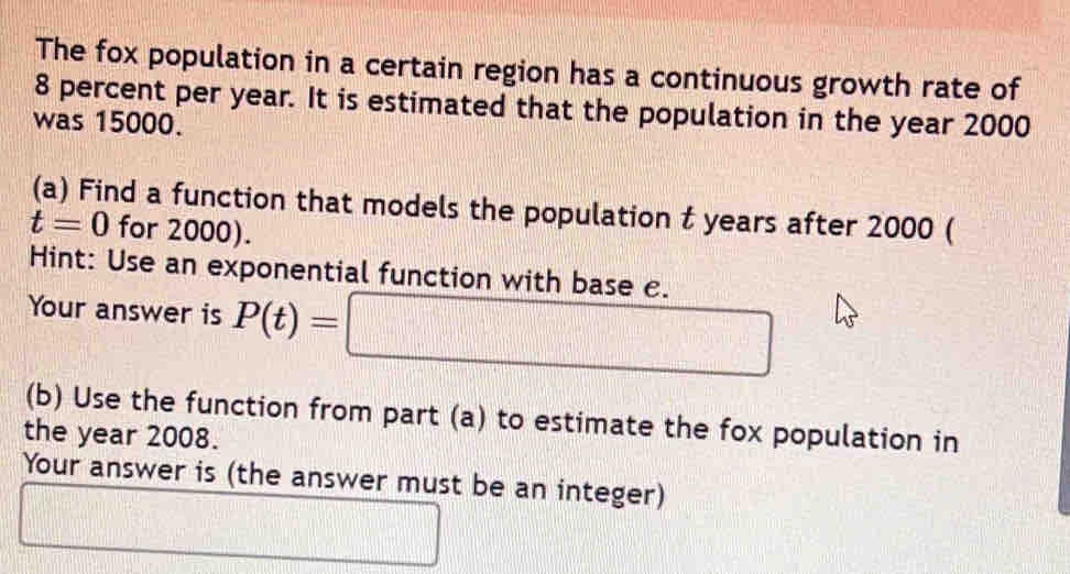 The fox population in a certain region has a continuous growth rate of
8 percent per year. It is estimated that the population in the year 2000
was 15000. 
(a) Find a function that models the population t years after 2000 (
t=0 for 2000). 
Hint: Use an exponential function with base e. 
Your answer is P(t)=□
(b) Use the function from part (a) to estimate the fox population in 
the year 2008. 
Your answer is (the answer must be an integer) 
_ 