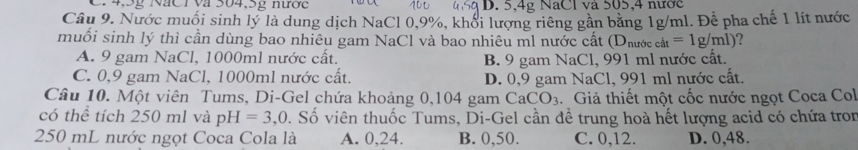 C. 4,5g NăCI và 504, 5g nước D. 5, 4g NaCl và 505, 4 nước
Câu 9. Nước muối sinh lý là dung dịch NaCl 0, 9%, khổi lượng riêng gần bằng 1g/ml. Để pha chế 1 lít nước
muối sinh lý thì cần dùng bao nhiêu gam NaCl và bao nhiêu ml nước cất D nước cat=1g/ml) 2
A. 9 gam NaCl, 1000ml nước cất. B. 9 gam NaCl, 991 ml nước cất.
C. 0,9 gam NaCl, 1000ml nước cất. D. 0,9 gam NaCl, 991 ml nước cất.
Câu 10. Một viên Tums, Di-Gel chứa khoảng 0,104 gam CaCO_3 Giả thiết một cốc nước ngọt Coca Col
có thể tích 250 ml và pH=3,0 D. Số viên thuốc Tums, Di-Gel cần để trung hoà hết lượng acid có chứa tron
250 mL nước ngọt Coca Cola là A. 0,24. B. 0,50. C. 0,12. D. 0,48.