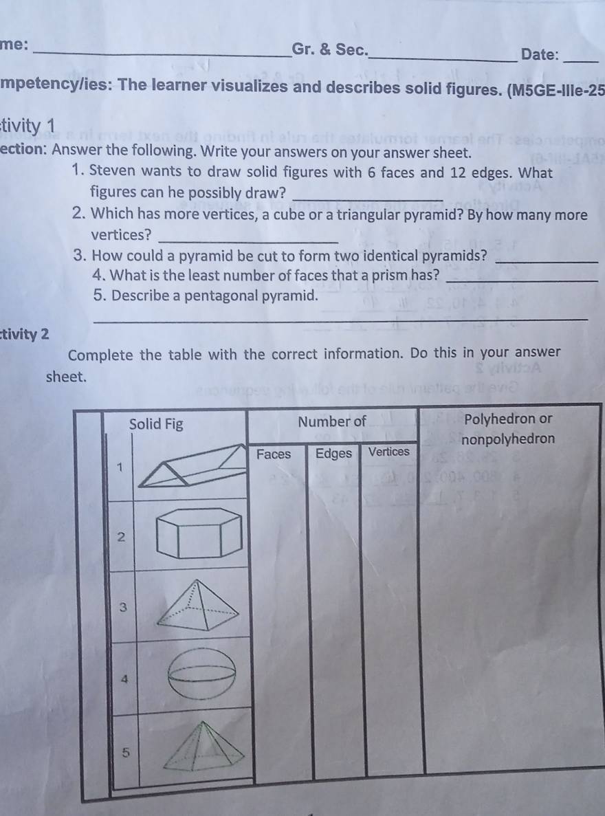 me: _Gr. & Sec._ Date: 
mpetency/ies: The learner visualizes and describes solid figures. (M5GE-Ille-25 
tivity 1 
ection: Answer the following. Write your answers on your answer sheet. 
1. Steven wants to draw solid figures with 6 faces and 12 edges. What 
figures can he possibly draw?_ 
2. Which has more vertices, a cube or a triangular pyramid? By how many more 
vertices?_ 
3. How could a pyramid be cut to form two identical pyramids?_ 
4. What is the least number of faces that a prism has?_ 
5. Describe a pentagonal pyramid. 
_ 
tivity 2 
Complete the table with the correct information. Do this in your answer 
sheet.