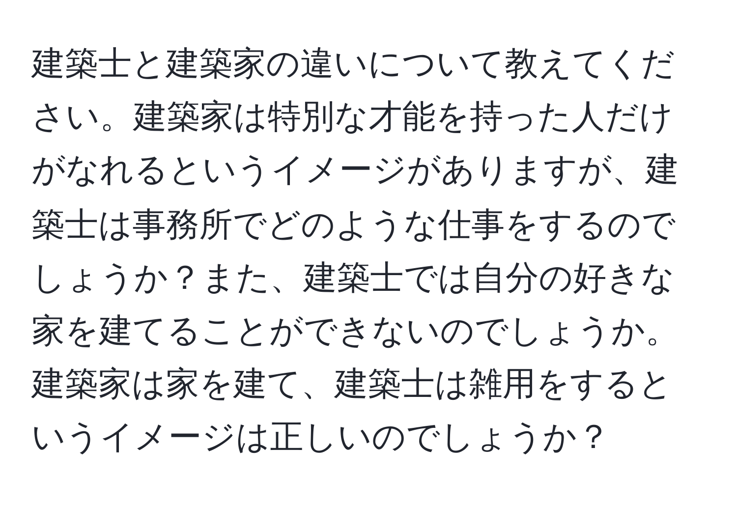 建築士と建築家の違いについて教えてください。建築家は特別な才能を持った人だけがなれるというイメージがありますが、建築士は事務所でどのような仕事をするのでしょうか？また、建築士では自分の好きな家を建てることができないのでしょうか。建築家は家を建て、建築士は雑用をするというイメージは正しいのでしょうか？