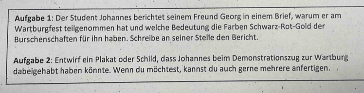 Aufgabe 1: Der Student Johannes berichtet seinem Freund Georg in einem Brief, warum er am 
Wartburgfest teilgenommen hat und welche Bedeutung die Farben Schwarz-Rot-Gold der 
Burschenschaften für ihn haben. Schreibe an seiner Stelle den Bericht. 
Aufgabe 2: Entwirf ein Plakat oder Schild, dass Johannes beim Demonstrationszug zur Wartburg 
dabeigehabt haben könnte. Wenn du möchtest, kannst du auch gerne mehrere anfertigen.