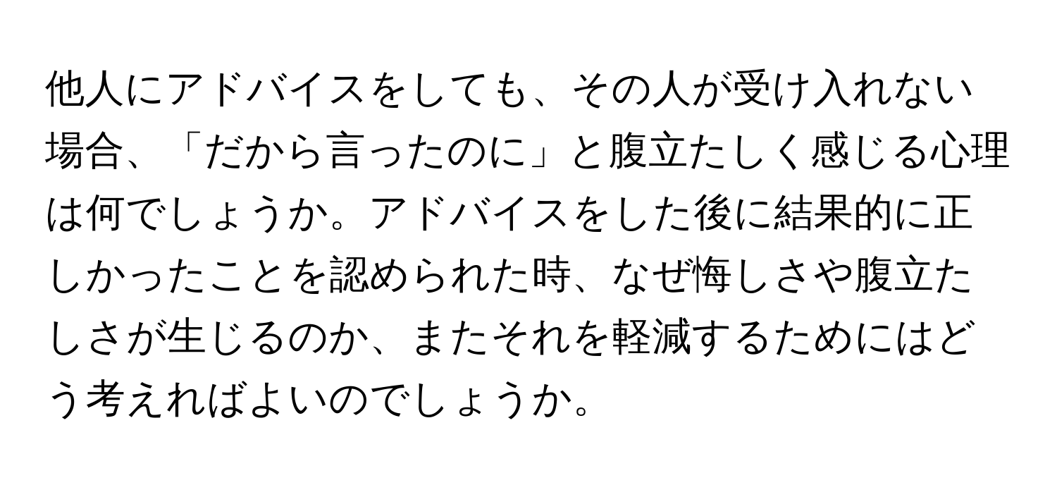 他人にアドバイスをしても、その人が受け入れない場合、「だから言ったのに」と腹立たしく感じる心理は何でしょうか。アドバイスをした後に結果的に正しかったことを認められた時、なぜ悔しさや腹立たしさが生じるのか、またそれを軽減するためにはどう考えればよいのでしょうか。