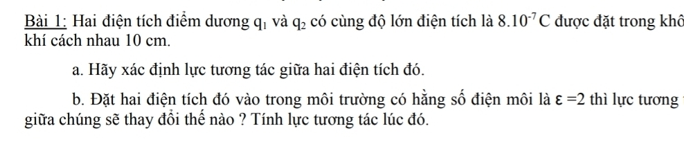 Hai điện tích điểm dương q_1 và q_2 có cùng độ lớn điện tích là 8.10^(-7)C được đặt trong khô 
khí cách nhau 10 cm. 
a. Hãy xác định lực tương tác giữa hai điện tích đó. 
b. Đặt hai điện tích đó vào trong môi trường có hằng số điện môi là varepsilon =2 thì lực tương 
giữa chúng sẽ thay đổi thế nào ? Tính lực tương tác lúc đó.