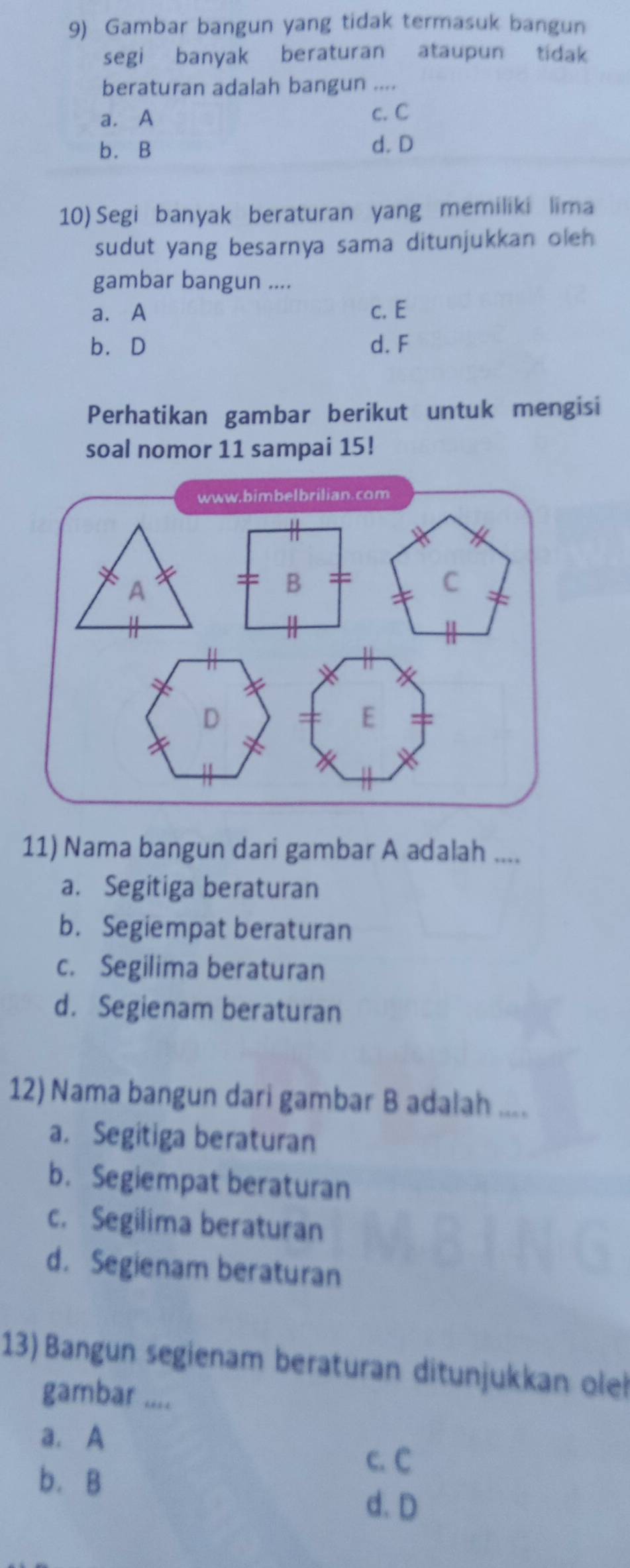 Gambar bangun yang tidak termasuk bangun
segi banyak beraturan ataupun tidak
beraturan adalah bangun ....
a. A c. C
b. B d. D
10) Segi banyak beraturan yang memiliki lima
sudut yang besarnya sama ditunjukkan oleh 
gambar bangun ....
a. A c. E
b. D d. F
Perhatikan gambar berikut untuk mengisi
soal nomor 11 sampai 15!
www.bimbelbrilian.com
A
B
C
D
E
11) Nama bangun dari gambar A adalah ....
a. Segitiga beraturan
b. Segiempat beraturan
c. Segilima beraturan
d. Segienam beraturan
12) Nama bangun dari gambar B adalah ....
a. Segitiga beraturan
b. Segiempat beraturan
c. Segilima beraturan
d. Segienam beraturan
13) Bangun segienam beraturan ditunjukkan olel
gambar ....
a. A
c. C
b. B
d. D