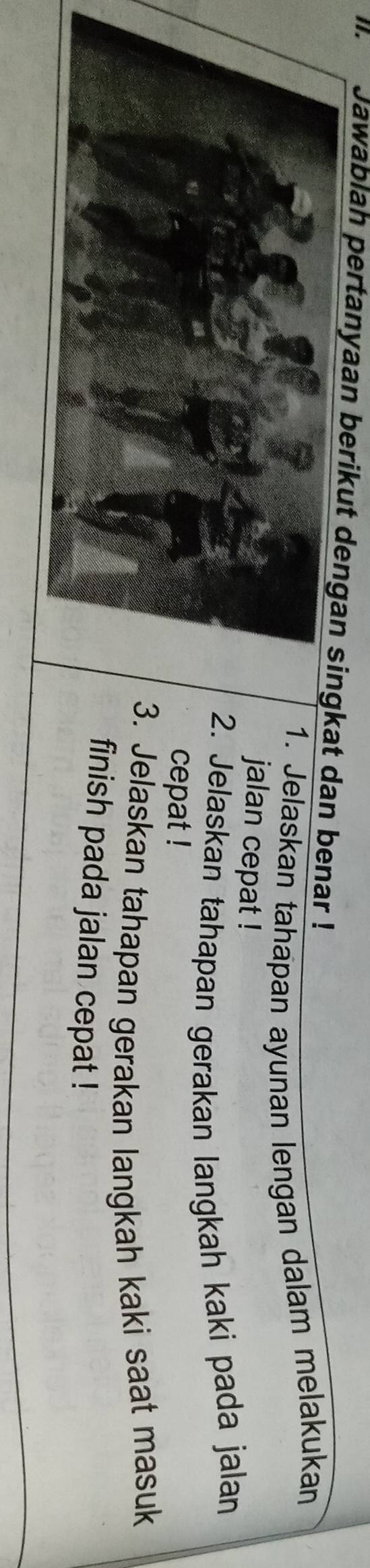 Jawablan pertanyaan berikut dengan singkat dan benar ! 
1. Jelaskan tahapan ayunan lengan dalam melakukan 
jalan cepat ! 
2. Jelaskan tahapan gerakan langkah kaki pada jalan 
cepat ! 
3. Jelaskan tahapan gerakan langkah kaki saat masuk 
finish pada jalan cepat !