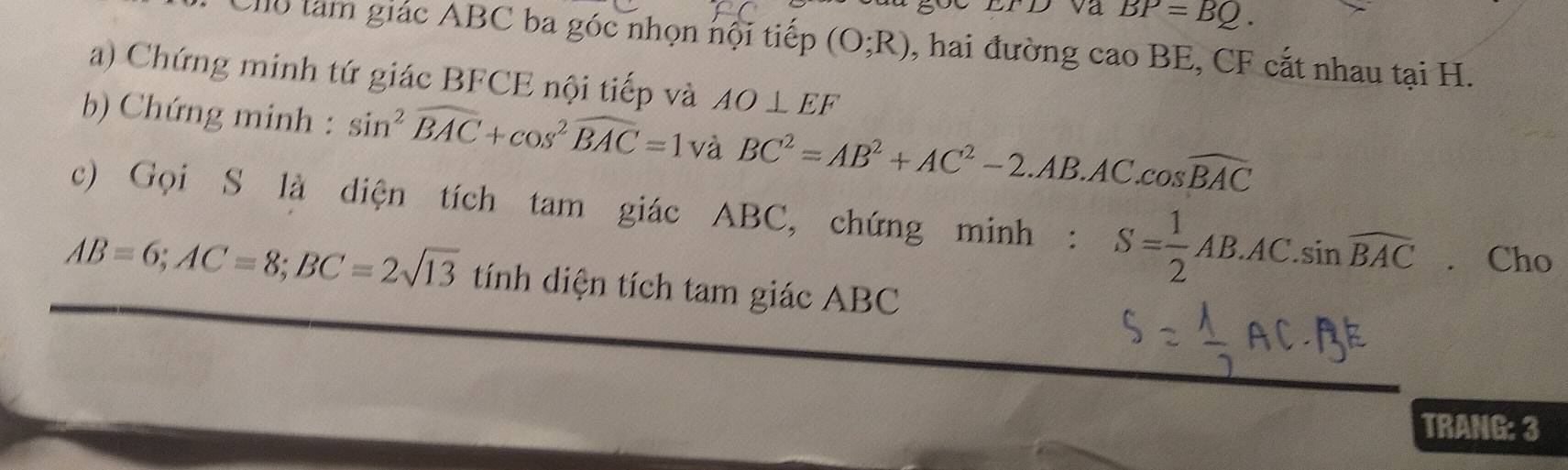 BP=BQ. 
Clo tàm giác ABC ba góc nhọn nội tiếp (O;R) , hai đường cao BE, CF cắt nhau tại H. 
a) Chứng minh tứ giác BFCE nội tiếp và AO⊥ EF
b) Chứng minh : sin^2widehat BAC+cos^2widehat BAC=1 và BC^2=AB^2+AC^2-2.AB.AC.cos widehat BAC
c) Gọi S là diện tích tam giác ABC, chứng minh : S= 1/2 AB.AC. sin overline BAC. Cho
AB=6; AC=8; BC=2sqrt(13) tính diện tích tam giác ABC
TRANG: 3