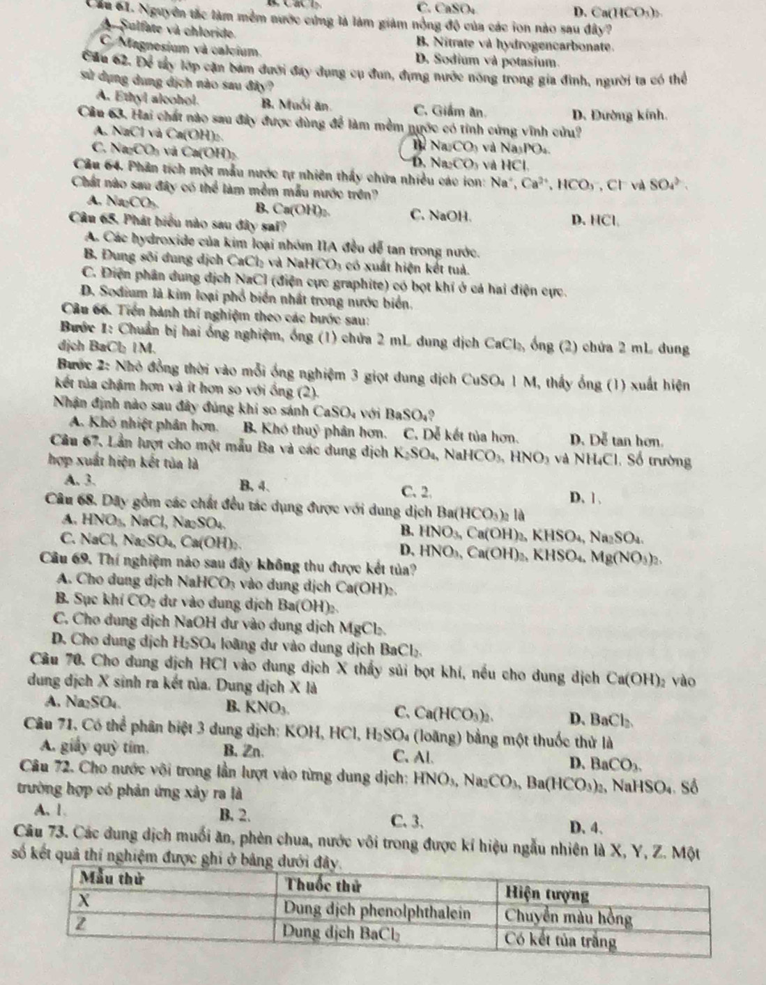 C. CaSO₄ D. Ca(HCO_3)_2
Cầu 61. Nguyên tắc làm mềm nước cứng là làm giảm nổng độ của các ion nào sau đây?
A Sulfate và chloride. B. Nitrate và hydrogencarbonate.
C. Magnesium và calcium. D. Sodium và potasium.
Cău 62. Để tây lớp cặn bám đưới đay dụng cụ đun, đựng nước nóng trong gia đình, người ta có thể
sử dụng dung dịch nào sau đây?
A. Ethyl aleohol. B. Muối ăn C. Giám ân.
D. Đường kính.
Câu 63. Hai chất nào sau đây được dùng để làm mềm nước có tỉnh cứng vĩnh cửu?
A. NaCl và Ca (OH)
C. Na_2CO_3 Và Ca(O
Na_2CO_3 và Na_3PO_4
D. Na_2CO_3 v  và HC
Câu 64. Phân tích một mẫu nước tự nhiên thấy chứa nhiều các ion: Na^+,Ca^(2+),HCO_3, CI và SO_4^((2-).
Chất nào sau đây có thể làm mềm mẫu nước trên?
A, Na_2)CO_3
B. Ca(OH)_2 C. NaOH.
Câu 65. Phát biểu nào sau đây sai? D. HCl,
A. Các hydroxide của kim loại nhóm IIA đều dể tan trong nước.
B. Đung sôi dung dịch CaCl_2 và NaHCO_3 có xuất hiện kết tuả.
C. Điện phân dung dịch NaCl (điện cực graphite) có bọt khí ở cá hai điện cực.
D. Sodium là kim loại phổ biển nhất trong nước biển.
Câu 66. Tiền hành thí nghiệm theo các bước sau:
Bước 1: Chuẩn bị hai ống nghiệm, ống (1) chứa 2 mL dung dịch  ở
dịch B aCbIM CaCl_3 ổng (2) chứa 2 mL dung
Bước 2: Nhỏ đồng thời vào mỗi ống nghiệm 3 giọt dung dịch CuSO₄ 1 M, thấy ống (1) xuất hiện
kết tủa chậm hơn và ít hơn so với ổng (2).
Nhận định nào sau đây đủng khi so sánh CaSO_4 với BaSO_4 9
A. Khó nhiệt phân hơn. B. Khó thuỷ phân hơn. C. Dễ kết tủa hơn. D. Dễ tan hơn.
Câu 67, Lần lượt cho một mẫu Ba và các dung dịch K_2SO_4 , Na HCO_3,HNO_3 và NH₄Cl. Số trường
hợp xuất hiện kết tủa là
A. 3. B. 4. C. 2. D. 1 .
Câu 68. Dây gồm các chất đều tác dụng được với dung dịch Ba(HCO_3)_2 là
A. HNO_3,NaCl, ,Na_2SO_4
B.
C. NaCl,Na_2SO_4,Ca(OH)_2. HNO_3,Ca(OH)_2,KHSO_4,Na_2SO_4.
D.
Câu 69. Thí nghiệm nào sau đây không thu được kết tủa? HNO_3,Ca(OH)_2,KHSO_4,Mg(NO_3)_2.
A. Cho dung dịch Na HCO_3 vào dung dịch Ca(OH)₂
B. Sục khi CO_2 dư vào dung dịch Ba( OH)
C. Cho dung dịch NaOH dư vào dung dịch MgCl_2.
D. Cho dung dịch H_2SO_4 : oà   ư   o dung dịch BaCl_2.
Câu 70. Cho dung dịch HCl vào dung dịch X thấy sủi bọt khí, nếu cho dung dịch ở Ca(OH) vào
dung dịch X sinh ra kết tủa. Dung dịch X là
A. Na_2SO_4 B. KNO_3. C. Ca (HCO_3)_2 D、 BaCl_2.
Câu 71. Có thể phân biệt 3 dung dịch: 1 XOH,HCl,H_2SO_4 (loãng) bằng một thuốc thử là
A. giấy quỳ tím. B.Zn. C. Al. D. BaCO_3.
Câu 72. Cho nước vôi trong lần lượt vào từng dung dịch: HNO_3,Na_2CO_3,Ba(HCO_3)_2 NaHS _3O_4
trường hợp có phản ứng xảy ra là  Số
A. 1. B. 2. C. 3. D. 4.
Câu 73. Các dung dịch muối ăn, phèn chua, nước vôi trong được kí hiệu ngẫu nhiên là X, Y, Z. Một
số kết quả thí nghiệm được g