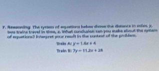 Reesoning The sytten of equations below shows the distsace in siles y,
two trains travel in time, x. What condusion can you make about the system
of equations? Interpret your result in the context of the problem.
Train A: y=1.5x+4
Train B: 7y=11.2x+28