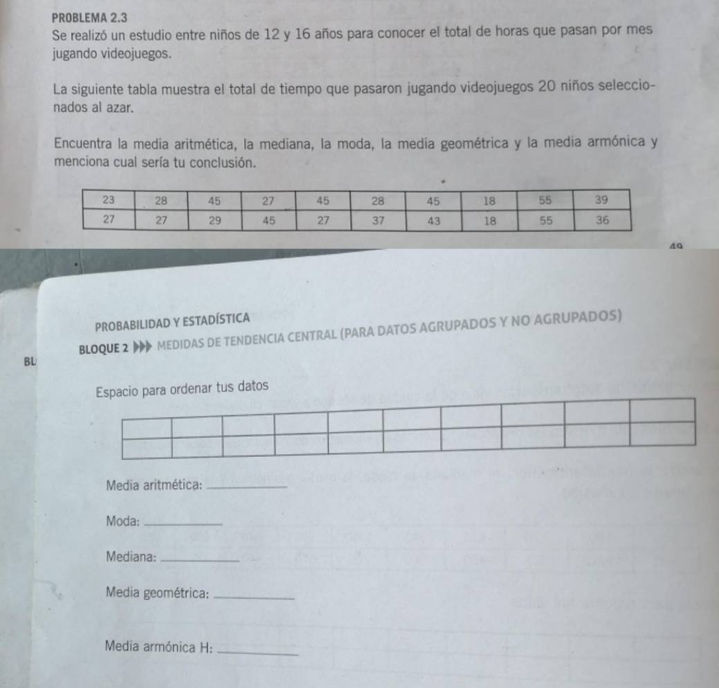 PROBLEMA 2.3 
Se realizó un estudio entre niños de 12 y 16 años para conocer el total de horas que pasan por mes 
jugando videojuegos. 
La siguiente tabla muestra el total de tiempo que pasaron jugando videojuegos 20 niños seleccio- 
nados al azar. 
Encuentra la media aritmética, la mediana, la moda, la media geométrica y la media armónica y 
menciona cual sería tu conclusión. 
40 
PROBABILIDAD Y ESTADÍSTICA 
BLOQUE 2 MEDIDAS DE TENDENCIA CENTRAL (PARA DATOS AGRUPADOS Y NO AGRUPADOS) 
BL 
Espacio para ordenar tus datos 
Media aritmética:_ 
Moda:_ 
Mediana:_ 
Media geométrica:_ 
Media armónica H:_