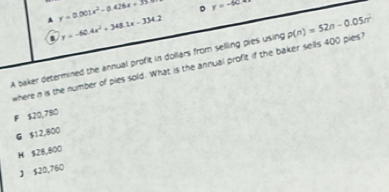 A y=0.001x^2-0.426x+35.0 D y=-60.4x
a y=-60.4x^2+348.1x-334.2
A baker determined the annual profit in dollars from selling pies using p(n)=52n-0.05n^2
where n is the number of pies sold. What is the annual profit if the baker sells 400 pies?
F $20,780
G $12,800
H $28,800
J $20,760