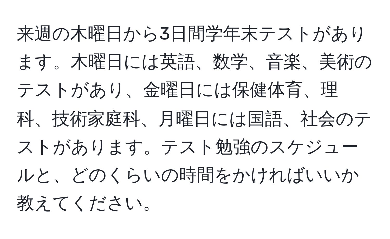 来週の木曜日から3日間学年末テストがあります。木曜日には英語、数学、音楽、美術のテストがあり、金曜日には保健体育、理科、技術家庭科、月曜日には国語、社会のテストがあります。テスト勉強のスケジュールと、どのくらいの時間をかければいいか教えてください。