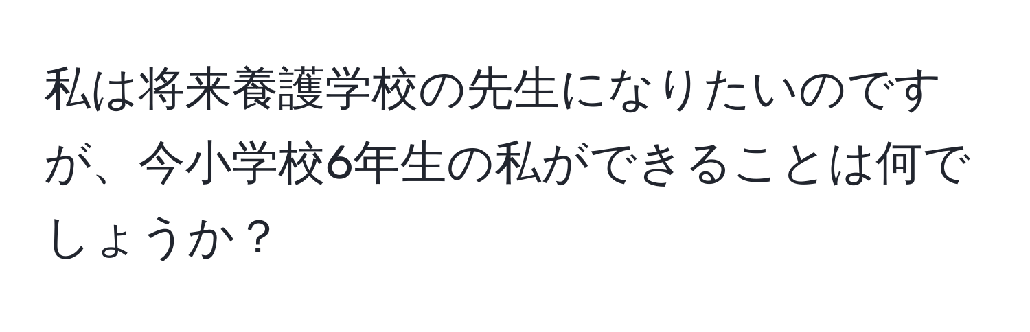 私は将来養護学校の先生になりたいのですが、今小学校6年生の私ができることは何でしょうか？