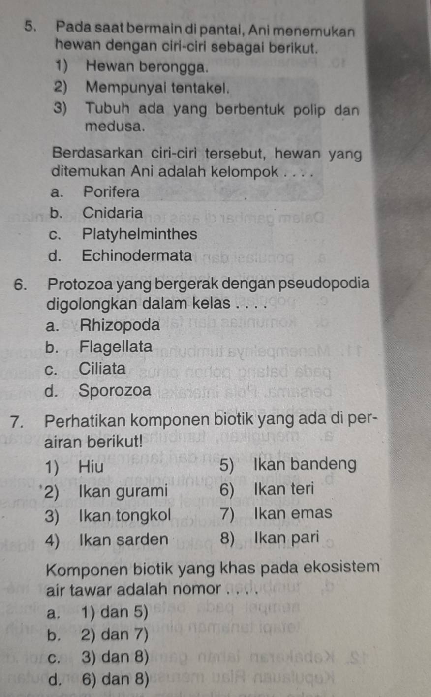 Pada saat bermain di pantai, Ani menemukan
hewan dengan ciri-ciri sebagai berikut.
1) Hewan berongga.
2) Mempunyai tentakel.
3) Tubuh ada yang berbentuk polip dan
medusa.
Berdasarkan ciri-ciri tersebut, hewan yang
ditemukan Ani adalah kelompok . . . .
a. Porifera
b. Cnidaria
c. Platyhelminthes
d. Echinodermata
6. Protozoa yang bergerak dengan pseudopodia
digolongkan dalam kelas . . . .
a. Rhizopoda
b. Flagellata
c. Ciliata
d. Sporozoa
7. Perhatikan komponen biotik yang ada di per-
airan berikut!
1) Hiu 5) Ikan bandeng
2) Ikan gurami 6) Ikan teri
3) Ikan tongkol 7) Ikan emas
4) Ikan sarden 8) Ikan pari
Komponen biotik yang khas pada ekosistem
air tawar adalah nomor 0.
a. 1) dan 5)
b. 2) dan 7)
c. 3) dan 8)
d. 6) dan 8)