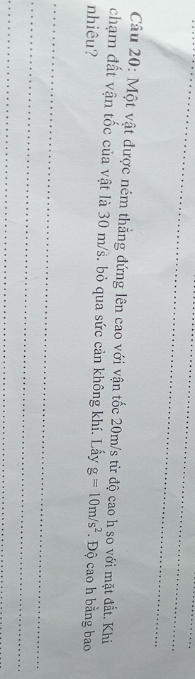 Một vật được ném thẳng đứng lên cao với vận tốc 20m/s từ độ cao h so với mặt đất. Khi 
chạm đất vận tốc của vật là 30 m/s. bỏ qua sức cản không khí. Lấy 
nhiêu? g=10m/s^2. Độ cao h bằng bao 
_ 
_ 
_
