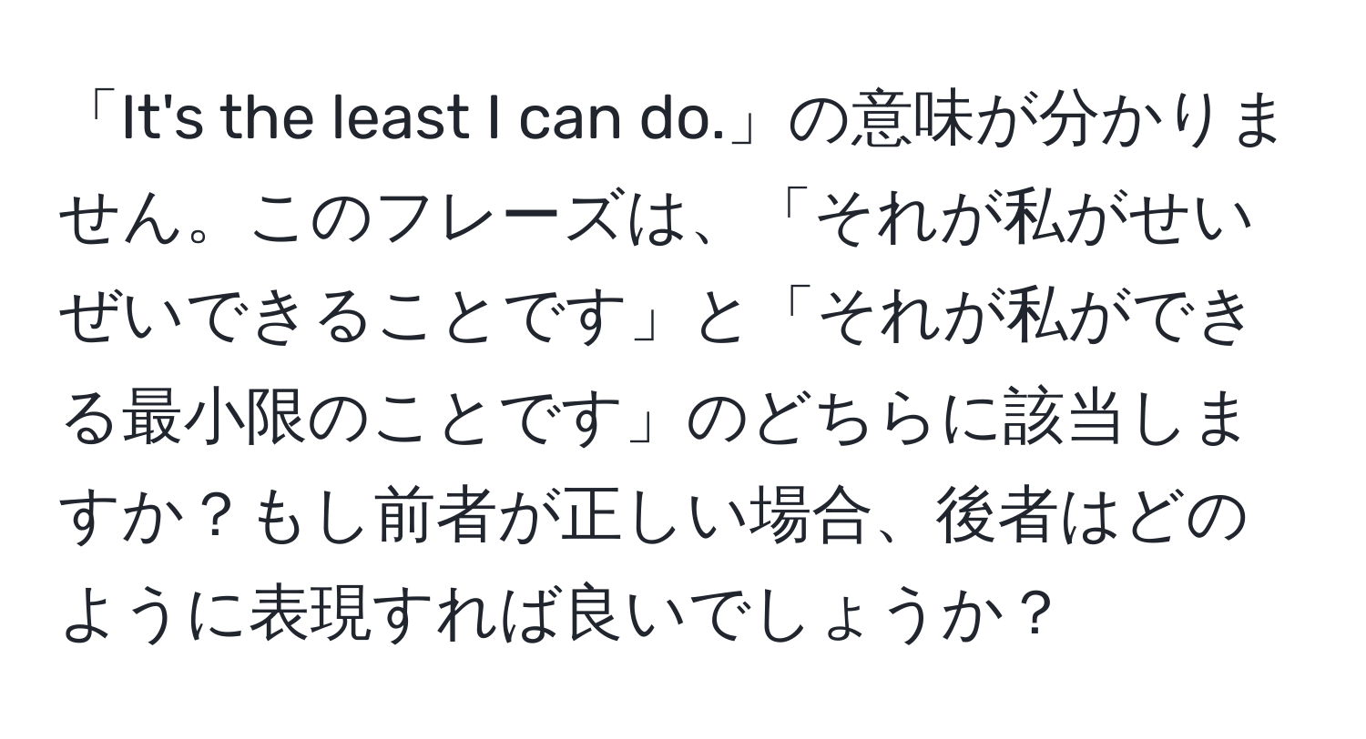 「It's the least I can do.」の意味が分かりません。このフレーズは、「それが私がせいぜいできることです」と「それが私ができる最小限のことです」のどちらに該当しますか？もし前者が正しい場合、後者はどのように表現すれば良いでしょうか？