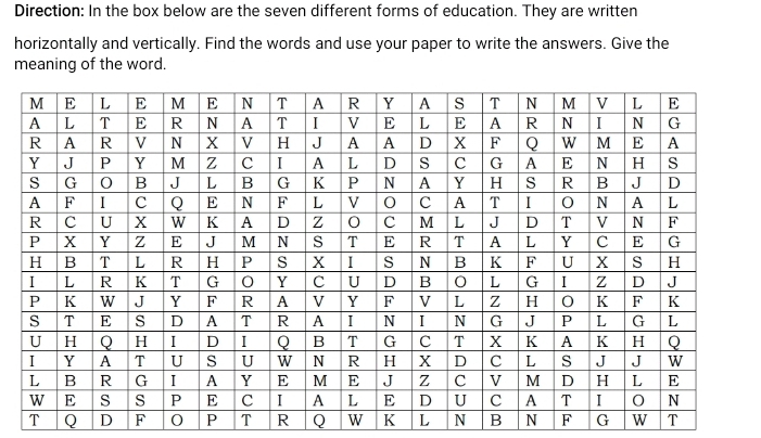 Direction: In the box below are the seven different forms of education. They are written 
horizontally and vertically. Find the words and use your paper to write the answers. Give the 
meaning of the word. 
T Q D F P T R Q W K L N B N F G w T