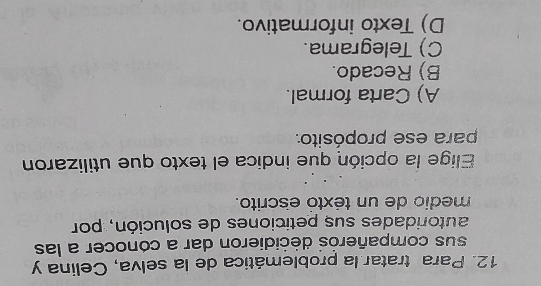 Para tratar.la problemática de la selva, Celina y
sus compañerós decidieron dar a cónocer a las
autoridades sus peticiones de solución, por
medio de un téxtó escrito.
Elige la opción que indica el texto que utilizaron
para ese propósito.
A) Carta formal.
B) Recado.
C) Telegrama.
D) Texto informativo.