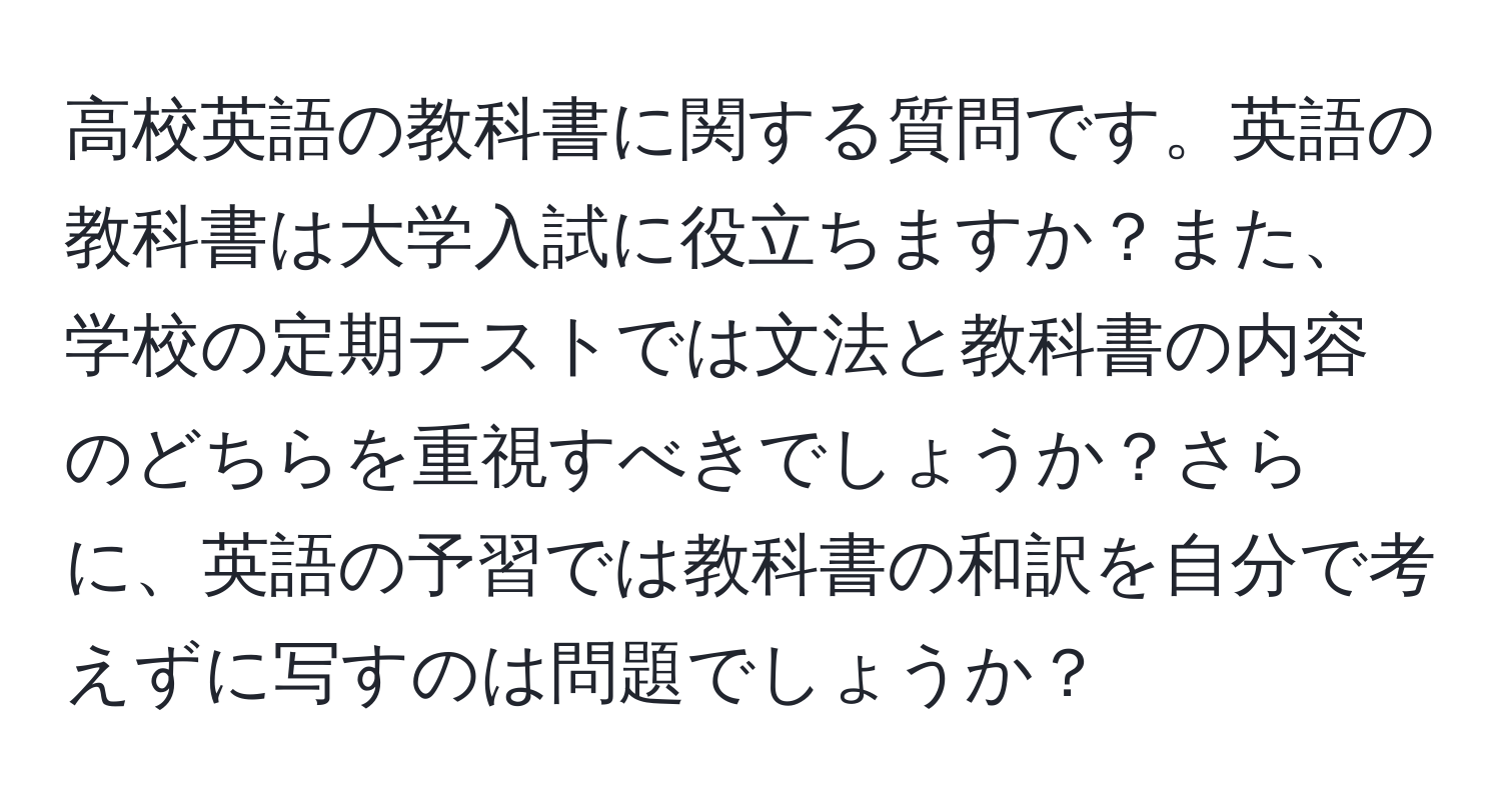 高校英語の教科書に関する質問です。英語の教科書は大学入試に役立ちますか？また、学校の定期テストでは文法と教科書の内容のどちらを重視すべきでしょうか？さらに、英語の予習では教科書の和訳を自分で考えずに写すのは問題でしょうか？