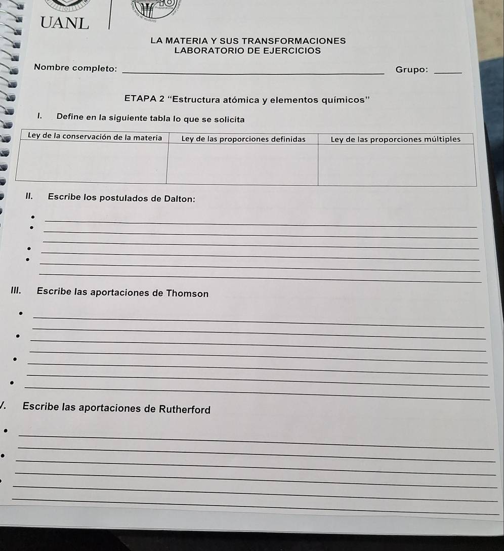 UANL 
LA MATERIA Y SUS TRANSFORMACIONES 
LABORATORIO DE EJERCICIOS 
Nombre completo: _Grupo:_ 
ETAPA 2 “Estructura atómica y elementos químicos” 
I. Define en la siguiente tabla lo que se solicita 
II. Escribe los postulados de Dalton: 
_ 
_ 
_ 
_ 
_ 
. 
_ 
III. Escribe las aportaciones de Thomson 
_ 
_ 
_ 
_ 
_ 
_ 
_ 
V. Escribe las aportaciones de Rutherford 
_ 
_ 
_ 
_ 
_ 
_