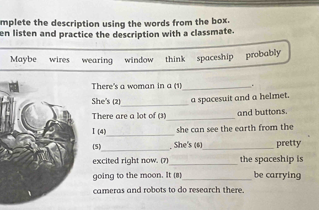 mplete the description using the words from the box. 
en listen and practice the description with a classmate. 
Maybe wires wearing window think spaceship probably 
There's a woman in a (1)_ . 
She's (2)_ 
a spacesuit and a helmet. 
There are a lot of (3)_ and buttons. 
Ⅰ (4)_ she can see the earth from the 
(5)_ . She's (6)_ pretty 
excited right now. (7)_ the spaceship is 
going to the moon. It (8)_ be carrying 
cameras and robots to do research there.