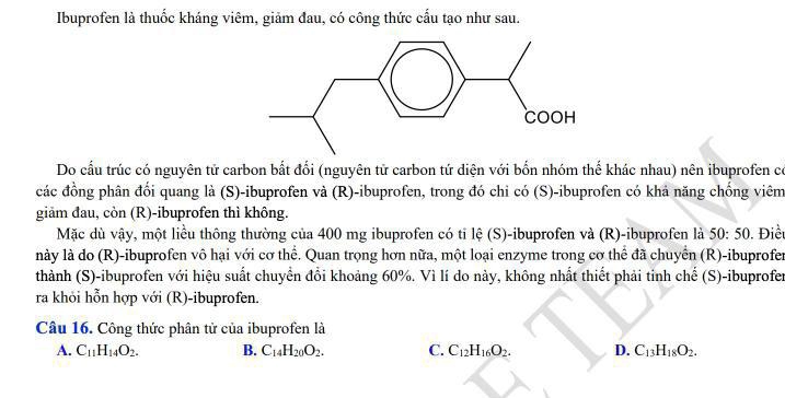 Ibuprofen là thuốc kháng viêm, giảm đau, có công thức cấu tạo như sau.
Do cầu trúc có nguyên tử carbon bắt đổi (nguyên tử carbon tứ diện với bốn nhóm thế khác nhau) nên ibuprofen có
các đồng phân đối quang là (S)-ibuprofen và (R)-ibuprofen, trong đó chi có (S)-ibuprofen có khả năng chống viêm
giảm đau, còn (R)-ibuprofen thì không.
Mặc dù vậy, một liều thông thường của 400 mg ibuprofen có tỉ lệ (S)-ibuprofen và (R)-ibuprofen là 50:50. Điều
này là do (R)-ibuprofen vô hại với cơ thể. Quan trọng hơn nữa, một loại enzyme trong cơ thể đã chuyển (R)-ibuprofer
thành (S)-ibuprofen với hiệu suất chuyển đổi khoảng 60%. Vì lí do này, không nhất thiết phải tinh chế (S)-ibuprofer
ra khỏi hỗn hợp với (R)-ibuprofen.
Câu 16. Công thức phân tử của ibuprofen là
A. C_11H_14O_2. B. C_14H_20O_2. C. C_12H_16O_2. D. C_13H_18O_2.